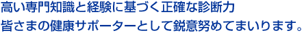 高い専門知識と経験に基づく正確な判断力皆さまの健康サポーターとして鋭意努めてまいります。